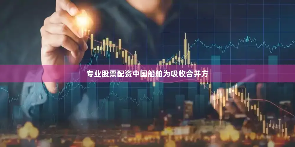 专业股票配资中国船舶为吸收合并方