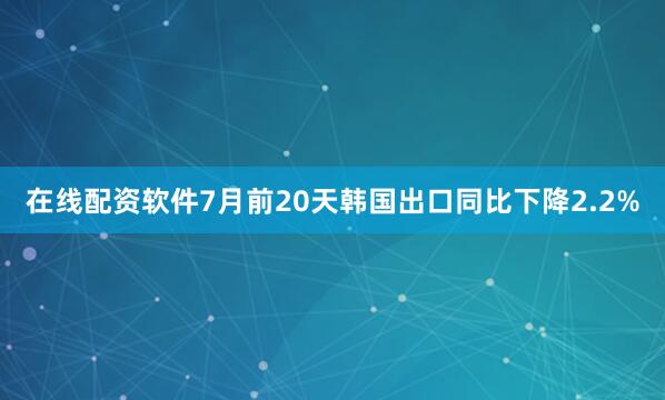 在线配资软件7月前20天韩国出口同比下降2.2%