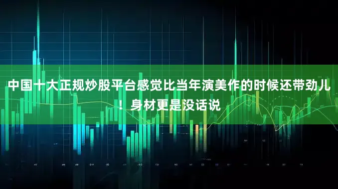 中国十大正规炒股平台感觉比当年演美作的时候还带劲儿！身材更是没话说